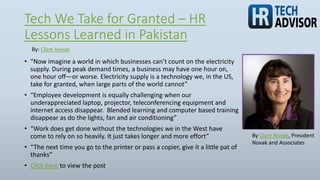 Tech We Take for Granted – HR
Lessons Learned in Pakistan
• “Now imagine a world in which businesses can’t count on the electricity
supply. During peak demand times, a business may have one hour on,
one hour off—or worse. Electricity supply is a technology we, in the US,
take for granted, when large parts of the world cannot”
• “Employee development is equally challenging when our
underappreciated laptop, projector, teleconferencing equipment and
internet access disappear. Blended learning and computer based training
disappear as do the lights, fan and air conditioning”
• “Work does get done without the technologies we in the West have
come to rely on so heavily. It just takes longer and more effort”
• “The next time you go to the printer or pass a copier, give it a little pat of
thanks”
• Click here to view the post
By: Clare Novak
By Clare Novak, President
Novak and Associates
 