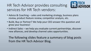 HR Tech Advisor provides consulting
services for HR Tech vendors:
• Advice & Coaching – sales and marketing strategy, business plans
review, product feature review, competitor analysis, etc.
• Build, Buy or Partner? We help your CEO answer this question and
grow your business!
• Indirect Sales – we help you evaluate current partnerships, discover
new alliances, and develop channel sales opportunities.
The following slides feature a summary of blog posts
from the HR Tech Advisor Blog.
 