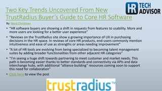 Two Key Trends Uncovered From New
TrustRadius Buyer’s Guide to Core HR Software
• “HR software buyers are showing a shift in requests from features to usability. More and
more users are looking for a better user experience”
• “Reviews on the TrustRadius site show a growing importance of UX in purchasing
decisions in the HR space. In reviews of core HR products, end-users commonly mention
intuitiveness and ease of use as strengths or areas needing improvement”
• “A lot of HR tools are evolving from being specialized to becoming talent management
suites by adding broader functionalities from other adjacent HR categories”
• “I’m seeing a huge shift towards partnering to meet customer and market needs. This
path is becoming easier thanks to better standards and connectivity via APIs and data
interchange hubs, with additional “alliance building” resources coming soon to support
this need for collaboration”
• Click here to view the post
By: Ward Christman
 