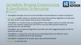 SpringRole: Bringing Crowdsourcing
& Gamification To Recruiting
• “SpringRole leverages ease of use and actionable recommendations to make recruiting fun”
• “SpringRole enables anyone to monetize what historically would be regarded as an idle asset:
the value of their social capital; their personal relationships”
• “SpringRole is a crowdsourcing recruiting platform that enables anyone to quickly and easily
receive cash rewards ranging from $25-$150 or more by referring their friends and
acquaintances for job openings”
• “SpringRole uses an advanced algorithm to provide users with suggested people to refer for
posted job openings”
• “SpringRole is a cheap, fast, very easy to use, and prospectively cost-effective way to
crowdsource a candidate pool for job openings”
• “SpringRole is designed to be simple, quick, easy, and transactional”
• Click here to view the post
By: Evan Herman
 