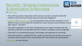 Recruitifi – Bringing Crowdsourcing
& Gamification To Recruiting
• “Recruitifi launched in December 2013 and was recently named the 2014 HR
Product of the Year from Human Resource Executive Magazine”
• “Recruitifi is a crowdsourcing recruiting platform that provides employers a cost
effective way to source talent by letting them select and post jobs privately to up to
250 “expert” recruiters”
• “RecruitiFi capitalizes on the work already done by an expert recruiter who has
recently conducted a comparable search for what an employer may be targeting”
• ”Recruitifi is an interesting business, technology, and approach to recruiting”
• ”Recrutifi could be a valuable RPO for smaller companies who lack the resources to
hire both external search firms and develop their own internal recruiting teams”
• Click here to view the post
By: Evan Herman
 