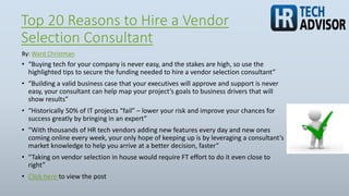 Top 20 Reasons to Hire a Vendor
Selection Consultant
• “Buying tech for your company is never easy, and the stakes are high, so use the
highlighted tips to secure the funding needed to hire a vendor selection consultant”
• “Building a valid business case that your executives will approve and support is never
easy, your consultant can help map your project’s goals to business drivers that will
show results”
• “Historically 50% of IT projects “fail” – lower your risk and improve your chances for
success greatly by bringing in an expert”
• “With thousands of HR tech vendors adding new features every day and new ones
coming online every week, your only hope of keeping up is by leveraging a consultant’s
market knowledge to help you arrive at a better decision, faster”
• “Taking on vendor selection in house would require FT effort to do it even close to
right”
• Click here to view the post
By: Ward Christman
 