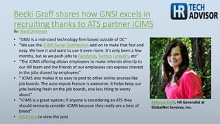 Becki Graff shares how GNSI excels in
recruiting thanks to ATS partner iCIMS
Rebecca Graff, HR Generalist at
GlobalNet Services, Inc.
• “GNSI is a mid-sized technology firm based outside of DC”
• “We use the iCIMS Social Distribution add-on to make that fast and
easy. We love it and want to use it even more. It’s only been a few
months, but as we push jobs to Facebook, Twitter, LinkedIn, etc”
• “The iCIMS offering allows employees to make referrals directly to
our HR team and the friends of our employees can express interest
in the jobs shared by employees”
• “ iCIMS also makes it so easy to post to other online sources like
job boards. The auto-repost feature is awesome, it helps keep our
jobs looking fresh on the job boards, one less thing to worry
about”
• “iCIMS is a great system; if anyone is considering an ATS they
should seriously consider iCIMS because they really are a best of
breed”
• Click here to view the post
By: Ward Christman
 