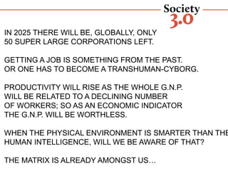 IN 2025 THERE WILL BE, GLOBALLY, ONLY
50 SUPER LARGE CORPORATIONS LEFT.
GETTING A JOB IS SOMETHING FROM THE PAST.
OR ONE HAS TO BECOME A TRANSHUMAN-CYBORG.
PRODUCTIVITY WILL RISE AS THE WHOLE G.N.P.
WILL BE RELATED TO A DECLINING NUMBER
OF WORKERS; SO AS AN ECONOMIC INDICATOR
THE G.N.P. WILL BE WORTHLESS.
WHEN THE PHYSICAL ENVIRONMENT IS SMARTER THAN THE
HUMAN INTELLIGENCE, WILL WE BE AWARE OF THAT?
THE MATRIX IS ALREADY AMONGST US…
SOCIETY30: A CHAORDIC SOCIETY ON THE RISE
 