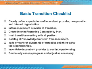 Basic Transition Checklist
 Clearly define expectations of incumbent provider, new provider
and internal organization.
 Inform incumbent provider of transition.
 Create Interim Recruiting Contingency Plan.
 Host transition meeting with all parties.
 Catalog all “knowledge transfer” from incumbent.
 Take or transfer ownership of database and third-party
tools/partnerships.
 Incentivize incumbent provider to continue performing.
 Continually assess progress and adjust as necessary.

 