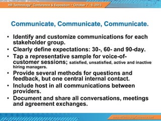 Communicate, Communicate, Communicate.
• Identify and customize communications for each
stakeholder group.
• Clearly define expectations: 30-, 60- and 90-day.
• Tap a representative sample for voice-ofcustomer sessions; satisfied, unsatisfied, active and inactive
hiring managers.

• Provide several methods for questions and
feedback, but one central internal contact.
• Include host in all communications between
providers.
• Document and share all conversations, meetings
and agreement exchanges.

 