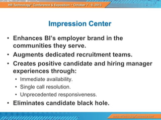 Impression Center
• Enhances BI’s employer brand in the
communities they serve.
• Augments dedicated recruitment teams.
• Creates positive candidate and hiring manager
experiences through:
• Immediate availability.
• Single call resolution.
• Unprecedented responsiveness.

• Eliminates candidate black hole.

 