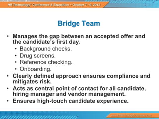 Bridge Team
• Manages the gap between an accepted offer and
the candidate’s first day.
• Background checks.
• Drug screens.
• Reference checking.
• Onboarding.
• Clearly defined approach ensures compliance and
mitigates risk.
• Acts as central point of contact for all candidate,
hiring manager and vendor management.
• Ensures high-touch candidate experience.

 