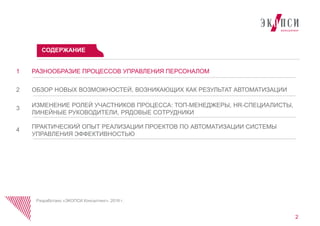 РАЗНООБРАЗИЕ ПРОЦЕССОВ УПРАВЛЕНИЯ ПЕРСОНАЛОМ1
ОБЗОР НОВЫХ ВОЗМОЖНОСТЕЙ, ВОЗНИКАЮЩИХ КАК РЕЗУЛЬТАТ АВТОМАТИЗАЦИИ2
ИЗМЕНЕНИЕ РОЛЕЙ УЧАСТНИКОВ ПРОЦЕССА: ТОП-МЕНЕДЖЕРЫ, HR-СПЕЦИАЛИСТЫ,
ЛИНЕЙНЫЕ РУКОВОДИТЕЛИ, РЯДОВЫЕ СОТРУДНИКИ
3
ПРАКТИЧЕСКИЙ ОПЫТ РЕАЛИЗАЦИИ ПРОЕКТОВ ПО АВТОМАТИЗАЦИИ СИСТЕМЫ
УПРАВЛЕНИЯ ЭФФЕКТИВНОСТЬЮ
4
СОДЕРЖАНИЕ
Разработано «ЭКОПСИ Консалтинг», 2016 г.
2
 