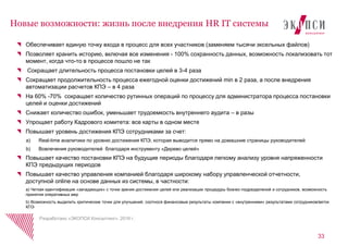 Обеспечивает единую точку входа в процесс для всех участников (заменяем тысячи эксельных файлов)
Позволяет хранить историю, включая все изменения - 100% сохранность данных, возможность локализовать тот
момент, когда что-то в процессе пошло не так
Сокращает длительность процесса постановки целей в 3-4 раза
Сокращает продолжительность процесса ежегодной оценки достижений min в 2 раза, а после внедрения
автоматизации расчетов КПЭ – в 4 раза
На 60% -70% сокращает количество рутинных операций по процессу для администратора процесса постановки
целей и оценки достижений
Снижает количество ошибок, уменьшает трудоемкость внутреннего аудита – в разы
Упрощает работу Кадрового комитета: все карты в одном месте
Повышает уровень достижения КПЭ сотрудниками за счет:
a) Real-time аналитики по уровню достижения КПЭ, которая выводится прямо на домашние страницы руководителей
b) Вовлечения руководителей благодаря инструменту «Дерево целей»
Повышает качество постановки КПЭ на будущие периоды благодаря легкому анализу уровня напряженности
КПЭ предыдущих периодов
Повышает качество управления компанией благодаря широкому набору управленческой отчетности,
доступной online на основе данных из системы, в частности:
a) Четкая идентификация «западающих» с точки зрения достижения целей или реализации процедуры бизнес-подразделений и сотрудников, возможность
принятия оперативных мер
b) Возможность выделить критические точки для улучшений, соотнося финансовые результаты компании с «внутренними» результатами сотрудников/веток
КПЭ
33
Новые возможности: жизнь после внедрения HR IT системы
Разработано «ЭКОПСИ Консалтинг», 2016 г.
 
