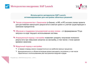 Тесное сотрудничество с Заказчиком (и Бизнес, и HR, и ИТ) на всех этапах проекта
для достижения наилучшего результата в сжатые сроки и с учетом существующих в
компании приоритетов
Обучение и поддержка пользователей на всех этапах – от формирования ТЗ до
запуска и в ходе текущего использования системы
Итерационный подход к настройке позволяет ускорить получение полезного
результата при невысоких затратах на настройку, в том числе с точки зрения
времени заказчика
Модульный подход к настройке:
в первую очередь можно сосредоточиться на наиболее важных процессах;
функциональность и объем интеграции можно расширять постепенно, в том числе
параллельно с использованием уже настроенных модулей и форм
38
Методология внедрения: SAP Launch
Используется методология SAP Launch,
оптимизированная для настройки облачных решений:
Разработано «ЭКОПСИ Консалтинг» , 2016 г.
 