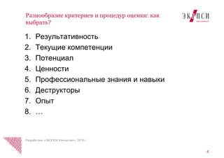 4
Разнообразие критериев и процедур оценки: как
выбрать?
Разработано «ЭКОПСИ Консалтинг», 2016 г.
1. Результативность
2. Текущие компетенции
3. Потенциал
4. Ценности
5. Профессиональные знания и навыки
6. Деструкторы
7. Опыт
8. …
 