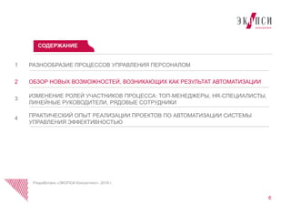 РАЗНООБРАЗИЕ ПРОЦЕССОВ УПРАВЛЕНИЯ ПЕРСОНАЛОМ1
ОБЗОР НОВЫХ ВОЗМОЖНОСТЕЙ, ВОЗНИКАЮЩИХ КАК РЕЗУЛЬТАТ АВТОМАТИЗАЦИИ2
ИЗМЕНЕНИЕ РОЛЕЙ УЧАСТНИКОВ ПРОЦЕССА: ТОП-МЕНЕДЖЕРЫ, HR-СПЕЦИАЛИСТЫ,
ЛИНЕЙНЫЕ РУКОВОДИТЕЛИ, РЯДОВЫЕ СОТРУДНИКИ
3
ПРАКТИЧЕСКИЙ ОПЫТ РЕАЛИЗАЦИИ ПРОЕКТОВ ПО АВТОМАТИЗАЦИИ СИСТЕМЫ
УПРАВЛЕНИЯ ЭФФЕКТИВНОСТЬЮ
4
СОДЕРЖАНИЕ
Разработано «ЭКОПСИ Консалтинг», 2016 г.
6
 