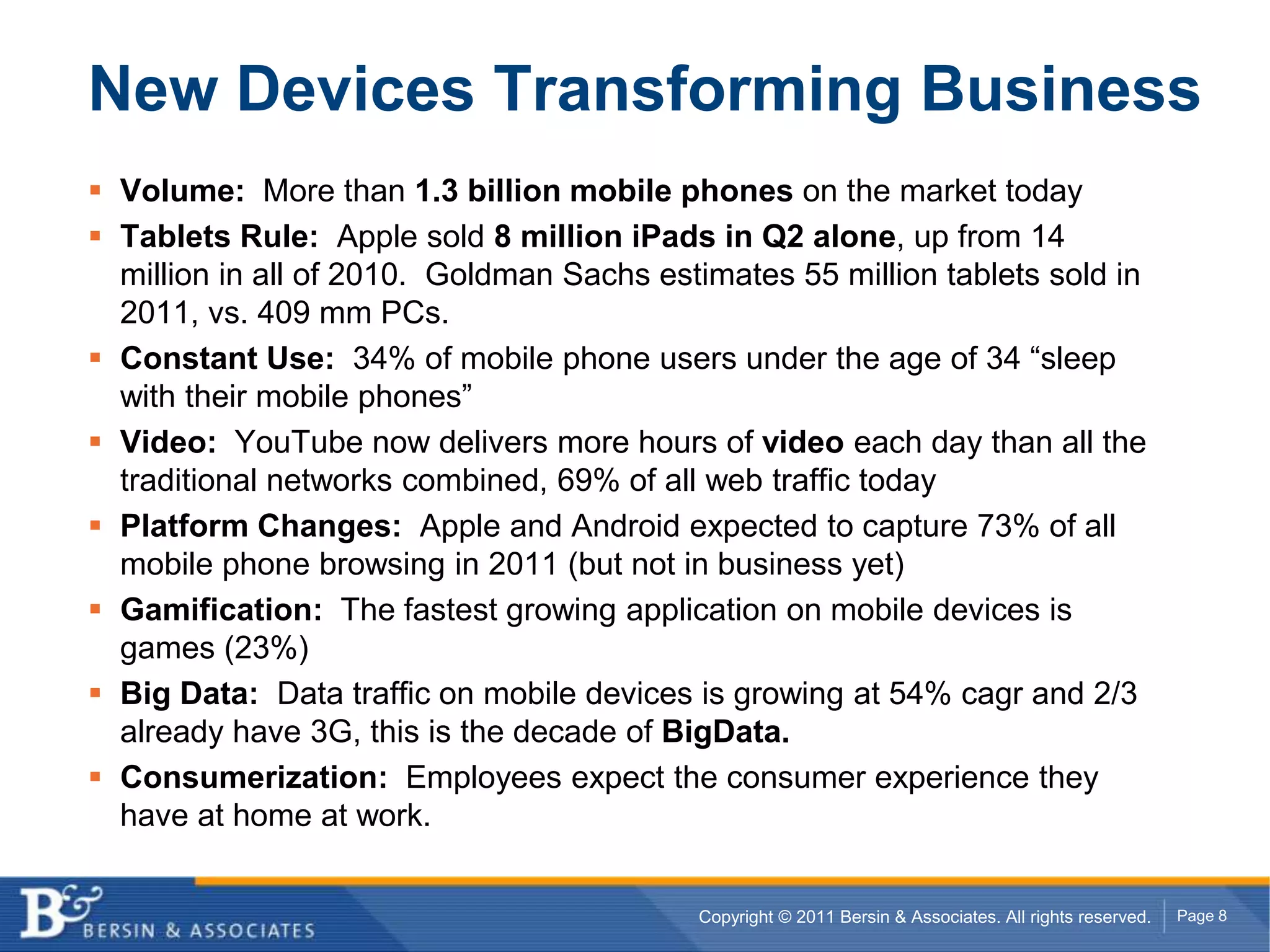 New Devices Transforming BusinessVolume:  More than 1.3 billion mobile phones on the market todayTablets Rule:  Apple sold 8 million iPads in Q2 alone, up from 14 million in all of 2010.  Goldman Sachs estimates 55 million tablets sold in 2011, vs. 409 mm PCs.Constant Use:  34% of mobile phone users under the age of 34 “sleep with their mobile phones”Video:  YouTube now delivers more hours of video each day than all the traditional networks combined, 69% of all web traffic todayPlatform Changes:  Apple and Android expected to capture 73% of all mobile phone browsing in 2011 (but not in business yet)Gamification:  The fastest growing application on mobile devices is games (23%)Big Data:  Data traffic on mobile devices is growing at 54% cagr and 2/3 already have 3G, this is the decade of BigData.Consumerization:  Employees expect the consumer experience they have at home at work.
