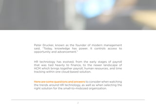 2
Peter Drucker, known as the founder of modern management
said, “Today, knowledge has power. It controls access to
opportunity and advancement.”
HR technology has evolved, from the early stages of payroll
that was tied heavily to finance, to the newer landscape of
HCM which brings together payroll, human resources, and time
tracking within one cloud-based solution.
Here are some questions and answers to consider when watching
the trends around HR technology, as well as when selecting the
right solution for the small-to-midsized organization.
 