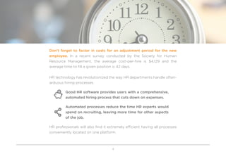 4
Don’t forget to factor in costs for an adjustment period for the new
employee. In a recent survey conducted by the Society for Human
Resource Management, the average cost-per-hire is $4,129 and the
average time to fill a given position is 42 days.
HR technology has revolutionized the way HR departments handle often-
arduous hiring processes.
Good HR software provides users with a comprehensive,
automated hiring process that cuts down on expenses.
Automated processes reduce the time HR experts would
spend on recruiting, leaving more time for other aspects
of the job.
HR professionals will also find it extremely efficient having all processes
conveniently located on one platform.
 