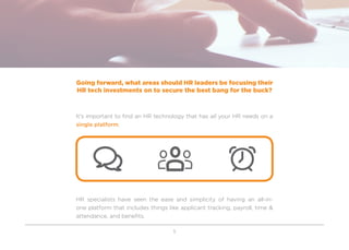 5
Going forward, what areas should HR leaders be focusing their
HR tech investments on to secure the best bang for the buck?
It’s important to find an HR technology that has all your HR needs on a
single platform.
HR specialists have seen the ease and simplicity of having an all-in-
one platform that includes things like applicant tracking, payroll, time &
attendance, and benefits.
 