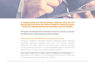 7
In implementing new HR technology solutions, what are the
specific best practices HR leaders should be taking to ensure
that those implementations go smoothly and successfully?
HR leaders should take three measures to ensure a smooth, successful
transition when implementing new HR technology.
Find an all-in-one HR software that is simple for all to use.
Previously, employee information existed in separate systems requiring
exporting, importing, duplicate data entry and multiple software
applicants. This often resulted in too many logins. Some HR software
can now provide all systems on one cloud-based platform, streamlining
everything to one login that can be accessed anywhere.
Also, find a system that is easy to use for employers and employees. HR
technology is only helpful if it was designed with end-users in mind and
can be easily picked up by all parties involved.
 