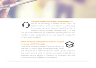 8
Choose HR software that provides white-glove service.
Not all HR technology is created equally. Select HR
software that has a professional, attentive team to support
the company during the transition. Experts from the HR
software company should be there every step of the way
until HR and the employees feel comfortable with the system. It is also
important to pick a company that remains supportive and available after
HR technology is installed.
Offer tutorials and training sessions to ensure everyone
is onboard with HR technology.
Many HR technology companies offer initial trainings for
new users but few go above and beyond to make certain
that every member is proficient in the new system. Look for companies
that provide learning centers or hands-on workshops to help HR and
employees become experts in managing HR technology and offer
continual training on updates and new products.
 