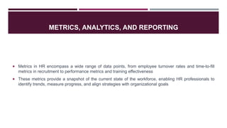 METRICS, ANALYTICS, AND REPORTING
 Metrics in HR encompass a wide range of data points, from employee turnover rates and time-to-fill
metrics in recruitment to performance metrics and training effectiveness
 These metrics provide a snapshot of the current state of the workforce, enabling HR professionals to
identify trends, measure progress, and align strategies with organizational goals
 