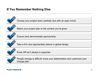 If You Remember Nothing Else


      Choose your project team carefully (but with an open mind)


      Match your project plan to the context you’re given


      Ensure (and demonstrate) sponsorship


      Take a firm (but appropriate) stance in global design


      Know HR isn’t always a supporter
                        y      pp

      People change is difficult; know your stakeholders and customize your
      change plan


                                                                              12
 