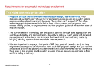 15Proprietary & Confidential | 2013
Requirements for successful technology enablement
The right technology solution
••Program design should influence technology design, not the reverse. Your
decisions about technology should never compromise plan design or result in setting
aside aspiration objectives simply because “the system can’t support it.” Too often,
technology gets implemented in isolation from other systems and programs, and
misses the big picture, or organizations sacrifice program goals for the sake of ease of
implementation.
••The current state of technology can bring great benefits through data aggregation and
coordinated display and administration. Its ability to actively reach users with targeted
messaging and action items can leverage the investment you’ve already made by
bringing existing systems into a seamless user experience.
••It is also important to engage other parts of HR (e.g., payroll, benefits, etc.), as they
might be expecting data or information from your new program design that you had not
anticipated. Be sure to gather any additional business requirements now as identifying
them later in the process could result in a scope change, causing an increase in fees
and/or a delay in delivery.
 