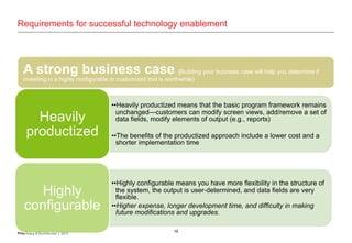 16Proprietary & Confidential | 2013
Requirements for successful technology enablement
A strong business case (Building your business case will help you determine if
investing in a highly configurable or customized tool is worthwhile)
••“heavily productized” or “highly configurable.” Heavily productized means that the basic program
framework remains unchanged—customers can modify screen views, add/remove a set of data
fields, modify elements of output (e.g., reports). Highly configurable means you have more flexibility
in the structure of the system, the output is user-determined, and data fields are very flexible.
••Each of these solutions has pros and cons—and different costs. The benefits of the productized
approach include a lower cost and a shorter implementation time. While you might find a
productized software tool that meets all of your demands, you might need to “settle” on a solution
that doesn’t fulfil all your requirements.
••The highly configurable approach will provide a more targeted solution that meets your specific
needs and integrates with existing applications across the organization.
••Drawbacks could include higher expense, longer development time, and difficulty in making future
modifications and upgrades.
••Building your business case will help you determine if investing in a highly configurable or
customized tool is worthwhile
••Heavily productized means that the basic program framework remains
unchanged—customers can modify screen views, add/remove a set of
data fields, modify elements of output (e.g., reports)
••The benefits of the productized approach include a lower cost and a
shorter implementation time
Heavily
productized
••Highly configurable means you have more flexibility in the structure of
the system, the output is user-determined, and data fields are very
flexible.
••Higher expense, longer development time, and difficulty in making
future modifications and upgrades.
Highly
configurable
 