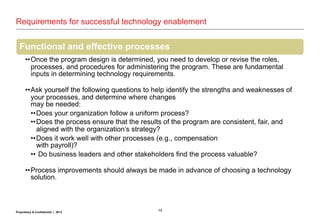 14Proprietary & Confidential | 2013
Requirements for successful technology enablement
Functional and effective processes
••Once the program design is determined, you need to develop or revise the roles,
processes, and procedures for administering the program. These are fundamental
inputs in determining technology requirements.
••Ask yourself the following questions to help identify the strengths and weaknesses of
your processes, and determine where changes
may be needed:
••Does your organization follow a uniform process?
••Does the process ensure that the results of the program are consistent, fair, and
aligned with the organization’s strategy?
••Does it work well with other processes (e.g., compensation
with payroll)?
•• Do business leaders and other stakeholders find the process valuable?
••Process improvements should always be made in advance of choosing a technology
solution.
 