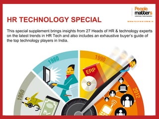 HR TECHNOLOGY SPECIAL                                             www.p e op le m atte rs .in


This special supplement brings insights from 27 Heads of HR & technology experts
on the latest trends in HR Tech and also includes an exhaustive buyer’s guide of
the top technology players in India.
 