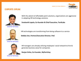 www.p e op le m atte rs .in

EXPERTS SPEAK

                        With the advent of affordable point solutions, organizations are aggressive
                        in adopting HR technology solutions

                        Sreekanth Lapala, Co-founder & Chief Executive, TenXLabs

 Click for full story


                        HR technologies are transforming from being software to a service

                        Debdas Sen, Partner/Executive Director, PwC


 Click for full story

                        HR managers are already utilizing employees' social network to hire &
                        generate business value for companies

                        Ranjan Sinha, Co-Founder, MyParichay
 Click for full story
 
