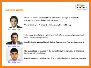 www.p e op le m atte rs .in

EXPERTS SPEAK

                        There has been a clear shift from information storage to information
                        management to predictive business tools

                        Vishal Saha, Vice President – Technology, PeopleStrong

 Click for full story


                        Technology & analytics are playing critical roles in almost all paradigms of
                        talent management processes

                        Saurabh Singh, National Head - Talent Assessment, Pearson Assessment
 Click for full story

                        The biggest gap or lacunae in the current HCMS is capturing of intangible
                        learning/tacit knowledge

                        Manish Upadhyay, Co-founder, Chief Evangelist, Liqvid eLearning Services
 Click for full story
 
