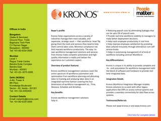www.p e op le m atte rs .in




Offices in India
                              Buyer’s profile                                           • Reducing payroll costs by eliminating leakages that
                                                                                        can be upto 5% of payroll costs
Bangalore
                              Kronos helps organizations across a variety of            • Provide real-time workforce visibility to managers to
(Sales & Services)
                              industries manage their most valuable, and                make better deployment decisions
Ground Floor, Tridib
                              expensive, strategic asset — their workforce. How? By     • Help track employee productivity in real-time
Bagmane Tech Park
                              giving them the tools and services they need to help      • Help improve employee satisfaction by providing
CV Raman Nagar
                              them control labor costs. Minimize compliance risk.       blue-collared inclusivity through attendance cum self-
Bangalore - 560093
                              And improve workforce productivity. The easy- to-         service kiosks
Tel: +91-80-4334 0500
                              own workforce management solutions and services           • Helps in automating management of all kind of
                              from Kronos make complete automation and high-            workforce including contract Workforce
Mumbai
                              quality information a reality and deliver the
Level 1
                              experience our customers expect.                          Key differentiators
Regus Trade Centre
Bandra Kurla Complex
                              Overview of product features                              Kronos is unique in its ability to provide complete end
Bandra East
                                                                                        -to - end automation for workforce management with
Mumbai - 400051
                              Kronos workforce management solutions cover the           the blend of software and hardware to provide real-
Tel: +91-22- 4070 0209
                              entire spectrum of workforce automation and               time integrated data.
                              optimization from workforce planning and allocating
Delhi (NOIDA)
                              labor to tracking and analyzing labor data in an          Integration Details
A-8A, Tower A
                              integrated real-time fashion covering the four
8th Floor
                              dimensions of workforce management viz., Time,            Kronos Workforce Integration Manager enables
Knowledge Boulevard
                              Absence, Schedule and Activities.                         Kronos solutions to co-exist with other legacy
Sector - 62, Noida - 201301
                                                                                        applications like ERPs or access control systems and
Tel: +91-120-4050400
                              Key benefits                                              provides a seamless connectivity for data flow across
                                                                                        systems.
Contact Details
                              Kronos workforce management solutions
Email: indiainfo@kronos.com
                              help in:                                                  Testimonial/Referrals
Tel: +91-80-4334 0500
                                                                                        Please visit www.kronos.in and www.kronos.com



                                                                                                                Click here for complete details
 