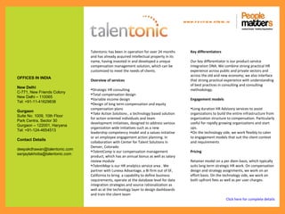www.p e op le m atte rs .in




                                Talentonic has been in operation for over 24 months         Key differentiators
                                and has already acquired intellectual property in its
                                name, having invested in and developed a unique             Our key differentiator is our product-service
                                compensation management solution, which can be              integration DNA. We combine strong practical HR
                                customized to meet the needs of clients.                    experience across public and private sectors and
                                                                                            across the old and new economy; we also interface
OFFICES IN INDIA
                                Overview of services                                        that strong practical experience with understanding
                                                                                            of best practices in consulting and consulting
New Delhi
                                •Strategic HR consulting                                    methodology.
C-771, New Friends Colony
                                •Total compensation design
New Delhi – 110065
                                •Variable income design                                     Engagement models
Tel: +91-11-41629838
                                •Design of long term compensation and equity
                                compensation plans                                          •Long duration HR Advisory services to assist
Gurgaon
                                •Take Action Solutions , a technology based solution        organizations to build the entire infrastructure from
Suite No. 1009, 10th Floor
                                for action oriented individuals and team                    organization structure to compensation. Particularly
Park Centra, Sector 30
                                development initiatives, designed to address various        useful for rapidly growing organizations and start
Gurgaon – 122001, Haryana
                                organization wide initiatives such as a new                 ups.
Tel: +91-124-4654513
                                leadership competency model and a values initiative         •On the technology side, we work flexibly to cater
                                or an employee engagement action planning. In               to engagement models that suit the client context
Contact Details
                                collaboration with Center for Talent Solutions in           and requirements
                                Denver, Colorado
deepakdhawan@talentonic.com
                                •TalentComp is our compensation management                  Pricing
sanjaylakhotia@talentonic.com
                                product, which has an annual bonus as well as salary
                                review module                                               Retainer model on a per diem basis, which typically
                                •TalentMap is our HR analytics service area . We            suits long term strategic HR work. On compensation
                                partner with Lunexa Advantage, a BI firm out of SF,         design and strategy assignments, we work on an
                                California to bring a capability to define business         effort basis. On the technology side, we work on
                                requirements, operate at the database level for data        both upfront fees as well as per user charges.
                                integration strategies and source rationalization as
                                well as at the technology layer to design dashboards
                                and train the client team
                                                                                                                  Click here for complete details
 