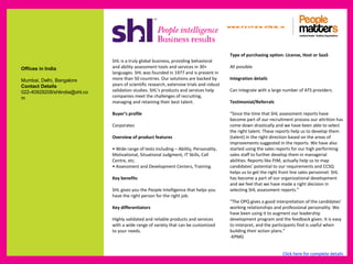 www.p e op le m atte rs .in



                                                                                            Type of purchasing option: License, Host or SaaS
                               SHL is a truly global business, providing behavioral
Offices in India               and ability assessment tools and services in 30+             All possible
                               languages. SHL was founded in 1977 and is present in
Mumbai, Delhi, Bangalore       more than 50 countries. Our solutions are backed by          Integration details
Contact Details                years of scientific research, extensive trials and robust
022-40929208/shlindia@shl.co   validation studies. SHL’s products and services help         Can integrate with a large number of ATS providers.
m                              companies meet the challenges of recruiting,
                               managing and retaining their best talent.                    Testimonial/Referrals

                               Buyer’s profile                                              “Since the time that SHL assessment reports have
                                                                                            become part of our recruitment process our attrition has
                               Corporates                                                   come down drastically and we have been able to select
                                                                                            the right talent. These reports help us to develop them
                               Overview of product features                                 (talent) in the right direction based on the areas of
                                                                                            improvements suggested in the reports. We have also
                               • Wide range of tests including – Ability, Personality,      started using the sales reports for our high performing
                               Motivational, Situational Judgment, IT Skills, Call          sales staff to further develop them in managerial
                               Centre, etc.                                                 abilities. Reports like PJM, actually help us to map
                               • Assessment and Development Centers, Training.              candidates’ potential to our requirements and CCSQ
                                                                                            helps us to get the right front line sales personnel. SHL
                               Key benefits                                                 has become a part of our organizational development
                                                                                            and we feel that we have made a right decision in
                               SHL gives you the People Intelligence that helps you         selecting SHL assessment reports.”
                               have the right person for the right job.
                                                                                            “The OPQ gives a good interpretation of the candidates’
                               Key differentiators                                          working relationships and professional personality. We
                                                                                            have been using it to augment our leadership
                               Highly validated and reliable products and services          development program and the feedback given. It is easy
                               with a wide range of variety that can be customized          to interpret, and the participants find is useful when
                               to your needs.                                               building their action plans.”
                                                                                            -KPMG


                                                                                                                      Click here for complete details
 
