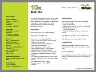 www.p e op le m atte rs .in




Office in India
                              TenXLabs (www.tenxlabs.com) delivers best in class    Key differentiators
Registered Office             technology solutions for its clients at lower Total
Block B6, Vindhya C6          Cost of Ownership (TCO). Based on the principles of   Product built on strong HR domain expertise and
IIIT Campus                   frugal engineering, TenXLabs creates highly           advanced technology
Gachibowli                    optimized solutions that deliver meaningful           • Simple to use software
Hyderabad - 500 032           stakeholder outcomes.                                 • One stop online solution related to HR technology,
                                                                                    including payroll processing
Hyderabad                     Buyer’s profile                                       • Faster implementation
40/A, Jaybheri Enclave                                                              • Track record of implementations and customer
Gachibowli                    Organization having 50 to 10000 employees             support
Hyderabad - 500 032
Tel: +91-99897 43025          Overview of product features                          Type of purchasing option: License, Host or SaaS

Chennai                       • Recruitment Process Manager (RPM)                   Offered in License, Hosting, and SAAS model
66/67, Lakshmi Arcade         • Human Resource Information System (HuRIS)
Goudia Mutt Road,             • Payroll Self Service (PSS)                          Integration details
Royapettah, near Music        • Claims Management System (CLAIMS)
Academy                       • Flexi Salary System (FlexSal)                       Ready to integrate with any third party tool like
Next to Gowdia Mutt Temple    • Leave Management System (LeMS)                      biometric devices, SAP, accounting software or other
Chennai - 14                  • Attendance Management System (AttMS)                ERP’s
Tel : 044 - 6600 9300         • Survey Management System (SURVEY)
96771 30400                   • Performance Management System (PerforMS)            Testimonial/Referrals
99402 27333                   • Training and Employee Development System
                              (TREDS)                                               Novartis, Qualcomm, Columbia Asia Hospitals, Hindustan
Hyderabad, Bengaluru,         • Travel and Expense Management System (TMS)          Unilever, MuthootFincorp, Pearson, IDBI Federal Life
Chennai, Mumbai, New Delhi,   • Resource Allocation and Time Sheet Entry System     Insurance
Pune                          (RATES)
                              • Exit Management System (ExiMS)
Contact Details               • Query Management System (QMS)
Tel: 9322593505               • Reports
Minerva.info@tenxlabs.com
                                                                                                              Click here for complete details
 