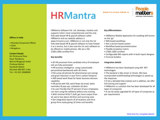 www.p e op le m atte rs .in




                              HRMantra Software Pvt. Ltd. develops, markets and            Key differentiators
                              supports India’s most comprehensive and the only
                              fully web-based HR & payroll software called                 • HRMantra Mobile Application for enabling self-service
Offices in India              HRMantra and our website address is                          on the ‘go’
                              www.hrmantra.com. HRMantra is not only the 1st               • SMS based workflows
• Mumbai (Corporate Office)   fully web-based HR & payroll software to have hosted         • Not a version based system
• Delhi                       it as a service, but is also now the 1st such software to    • Workflow based parameterization
• Bengaluru                   be offered on mobile phones. We are a ISO                    • Flexible escalation matrix
                              27001:2005 certified firm.                                   • 27001-2005 certified
Contact Details                                                                            • Configurable MIS reports with In-built report designer
65-70,Ground Floor            Key benefits                                                 • Formula builders
Kesar Residency
Behind Bhagavati Hotel        • All HR processes from candidate entry till employee        Integration details
Charkop Market                exit are fully automated
Kandivali (West)              • HR business intelligence using customizable                • HRMantra has been developed using ASP. NET
Mumbai-400 067, India         personalized dashboards with 3D charts                       technologies
Tel: + 91 022 33688000        • ESS using cell phones for phenomenal cost savings          • The backend is SQL server or Oracle. We have
                              and great reduction in your firm’s carbon footprint          incorporated multithreading technologies to speed up
                              • SMS based work flows for faster business decision          the responses
                              capability                                                   • It has a detailed help module and in addition, we offer
                              • HR portal with ESS, work-flows via email, dates            full training and support
                              reminders & pop-ups, schedulers & skins                      • HRMantra is a solution that has been developed for all
                              • So user friendly that 97 percent of your employees         types of companies
                              can start using the software without any training            • It can be easily upgraded for all types of companies as
                              • With minimal HR & IT staff, get more output from           per requirements
                              all, worry less about attrition and sourcing costs
                              • Get integrated reports of all locations and intra
                              group firms easily giving 10 times cost benefits




                                                                                                                    Click here for complete details
 