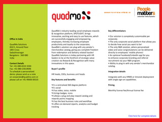 www.p e op le m atte rs .in




                                 QuadMo’s industry leading social employee rewards          Key differentiators
                                 & recognition platform, SPOTLIGHT, brings
                                 innovative, exciting and easy to use features, which       • Our solution is completely customizable per
Office in India                  are successfully engaging and empowering                   corporate.
                                 employees, thereby increasing employee                     • The only corporate social platform that allows you
QuadMo Solutions                 productivity and loyalty to the corporates.                to decide how social you want to be!
#32/1, Ground Floor              QuadMo’s solution can plug with any vendor’s               • The only R&R solution, where personalized
18th Cross                       merchandise catalog, giving you complete freedom           video and voice congratulations can be delivered
Sadashivanagar                   from redemption and delivery related hassles!              directly to employees’ mobile phones!
Bangalore - 560 080              QuadMo Solutions is today partnering with HR               • An optional Facebook/LinkedIn app for you
India                            leaders to be at the forefront of strategic value          to enhance corporate branding and referral
                                 creation via Rewards & Recognition with many               recruitment via your R&R program.
Contact Details                  innovations in this space.                                 • Ability to plug-in with any vendor’s merchandize
Tel: +91-080-6533 3330                                                                      catalog.
Fax: +91-080-23619696            Buyer’s profile
To schedule a personalized                                                                  Integration details
demo: please send us a note      HR heads, CXOs, business unit heads
on corporate@quadmo.com or                                                                  Integrates with any HRMS or Intranet deployment
please call on +91 99000 00533   Key features and benefits                                  with single sign-on capabilities.

                                 •It’s a centralized 360 degree platform                    Pricing
                                 •It’s social
                                 •It has video, voice, mobile                               Monthly license fee/Annual license fee
                                 •It brings badges, icons
                                 •It allows a plug and play reward catalog and
                                 rewards points mapping
                                 •It has the best business rules and workflow
                                 •It offers on-demand reports, analytics and budget
                                 tracking



                                                                                                                  Click here for complete details
 