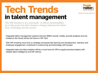 www.p e op le m atte rs .in




Integrated talent management systems that are SMAC (social, mobile, provide analytics and are
hosted on the cloud) will be the future in HR Tech

With HR investing more time on strategic processes like learning and development, retention and
employee engagement, investment in outsourcing and technology will increase

Integrated data and data analytics will be a must have for HR to supply business leaders with
reliable talent intelligence and HR metrics
 