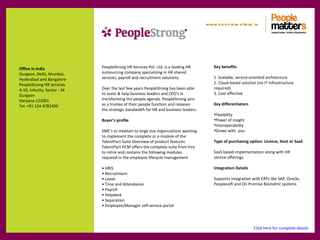 www.p e op le m atte rs .in




Office in India               PeopleStrong HR Services Pvt. Ltd. is a leading HR         Key benefits
Gurgaon, Delhi, Mumbai,       outsourcing company specializing in HR shared
Hyderabad and Bangalore       services, payroll and recruitment solutions.               1. Scalable, service-oriented architecture
PeopleStrong HR Services                                                                 2. Cloud-based solution (no IT Infrastructure
A-10, Infocity, Sector - 34   Over the last few years PeopleStrong has been able         required)
Gurgaon                       to assist & help business leaders and CEO’s in             3. Cost effective
Haryana-122001                transforming the people agenda. PeopleStrong acts
Tel: +91 124-4782400          as a trustee of their people function and releases         Key differentiators
                              the strategic bandwidth for HR and business leaders.
                                                                                         •Flexibility
                              Buyer’s profile                                            •Power of insight
                                                                                         •Interoperability
                              SME’s to medium to large size organizations wanting        •Grows with you
                              to implement the complete or a module of the
                              TalentPact Suite Overview of product features              Type of purchasing option: License, Host or SaaS
                              TalentPact HCM offers the complete suite from hire
                              to retire and contains the following modules               SaaS based implementation along with HR
                              required in the employee lifecycle management              service offerings

                              • HRIS                                                     Integration Details
                              • Recruitment
                              • Leave                                                    Supports integration with ERPs like SAP, Oracle,
                              • Time and Attendance                                      Peoplesoft and On Premise Biometric systems
                              • Payroll
                              • Helpdesk
                              • Separation
                              • Employee/Manager self-service portal




                                                                                                               Click here for complete details
 