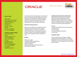 www.p e op le m atte rs .in




Offices in India               In India, Oracle has been operating for more than 20        Analytical models for business performance
                               years, first through a distributorship and thereafter       Oracle Hyperion Performance Scorecard is a
HEAD OFFICE                    through its own subsidiary since 1993. Among its            balanced scorecard collaborative certified
Oracle India Private Limited   various products and solutions, Oracle also offers          application that helps organizations to clearly
DLF Building No 8, Tower C     world-class, award winning HCM solutions for                articulate strategy and goals, communicate them
Ground & 7th Floor             organizations of every size, region and industry.           across the enterprise, monitor key performance
DLF Cyber City,                                                                            indicators, and improve business alignment.
DLF Phase - II                 Overview of product features
Gurgaon - 122002                                                                           Benefits:
Haryana                        With more than 300 metrics and 600 dimensional              • Communicate effectively across the enterprise
Tel: +91 124 4328000           attributes, Oracle Human Resources Analytics                • Clarify business
Fax: +91 124 4328101           integrates data from a wide array of functional             • Focus resources
                               areas in HR and finance, presenting the best tools          • Increase employee participation
NATIONAL SUPPORT CENTRE        available to better source high quality applicants,         • Create value
Oracle India Private           and to reduce employee retention and absence
Limited                        costs.                                                      Integration details
National Support Centre
Commerce@Mantri                Benefits:                                                   Oracle Human Resources Analytics is tightly
Level 4, No. 12/1 & 2,                                                                     integrated with other applications in the Oracle
N S Palya                      •Workforce insight                                          BI Applications family to deliver better workforce
Banerghatta Road               •Targeted workforce development                             information across the organizations to drive better
Bangalore 560 076              •Improved compensation                                      business results.
Phone: +91 80 41087000         •Leave and absence
Tel: +91 80 41087000           •Better understanding of HR performance
Fax: +91 80                    •US statutory compliance
41089901/41131554




                                                                                                                 Click here for complete details
 