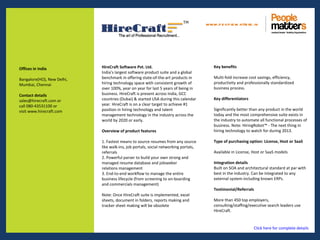 www.p e op le m atte rs .in




Offices in India            HireCraft Software Pvt. Ltd.                                 Key benefits
                            India’s largest software product suite and a global
Bangalore(HO), New Delhi,   benchmark in offering state-of-the-art products in           Multi-fold increase cost savings, efficiency,
Mumbai, Chennai             hiring technology space with consistent growth of            productivity and professionally standardized
                            over 100%, year on year for last 5 years of being in         business process.
Contact details             business. HireCraft is present across India, GCC
sales@hirecraft.com or      countries (Dubai) & started USA during this calendar         Key differentiators
call 080-43531100 or        year. HireCraft is on a clear target to achieve #1
visit www.hirecraft.com     position in hiring technology and talent                     Significantly better than any product in the world
                            management technology in the industry across the             today and the most comprehensive suite exists in
                            world by 2020 or early.                                      the industry to automate all functional processes of
                                                                                         business. Note: HiringRobot™ - The next thing in
                            Overview of product features                                 hiring technology to watch for during 2013.

                            1. Fastest means to source resumes from any source           Type of purchasing option: License, Host or SaaS
                            like walk-ins, job portals, social networking portals,
                            referrals                                                    Available in License, Host or SaaS models
                            2. Powerful parser to build your own strong and
                            managed resume database and jobseeker                        Integration details
                            relations management                                         Built on SOA and architectural standard at par with
                            3. End-to-end workflow to manage the entire                  best in the industry. Can be integrated to any
                            business lifecycle (from screening to on-boarding            external system including known ERPs.
                            and commercials management)
                                                                                         Testimonial/Referrals
                            Note: Once HireCraft suite is implemented, excel
                            sheets, document in folders, reports making and              More than 450 top employers,
                            tracker sheet making will be obsolete                        consulting/staffing/executive search leaders use
                                                                                         HireCraft.


                                                                                                               Click here for complete details
 