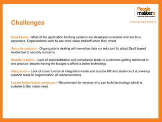 Challenges                                                                         www.p e op le m atte rs .in




Cost Factor - Most of the application tracking systems are developed overseas and are thus
expensive. Organizations want to see price value tradeoff when they invest

Security concern - Organizations dealing with sensitive data are reluctant to adopt SaaS based
model due to security concerns

Standardization - Lack of standardization and compliance leads to customers getting restricted to
one product, despite having the budget to afford a better technology

Integration – Lack of cross functional integration inside and outside HR and absence of a one-stop
solution leads to fragmentation of critical functions

Lesser India centric products – Requirement for vendors who can build technology which is
suitable to the Indian need
 