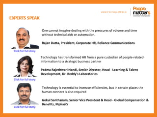 www.p e op le m atte rs .in

EXPERTS SPEAK

                        One cannot imagine dealing with the pressures of volume and time
                        without technical aids or automation.

                        Rajan Dutta, President, Corporate HR, Reliance Communications

 Click for full story

                        Technology has transformed HR from a pure custodian of people-related
                        information to a strategic business partner

                        Padma Rajeshwari Nandi, Senior Director, Head - Learning & Talent
                        Development, Dr. Reddy's Laboratories
 Click for full story

                        Technology is essential to increase efficiencies, but in certain places the
                        human connect is also required

                        Gokul Santhanam, Senior Vice President & Head - Global Compensation &
                        Benefits, MphasiS
 Click for full story
 