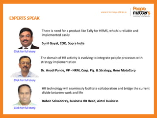 www.p e op le m atte rs .in

EXPERTS SPEAK

                        There is need for a product like Tally for HRMS, which is reliable and
                        implemented easily

                        Sunil Goyal, COO, Sopra India

 Click for full story

                        The domain of HR activity is evolving to integrate people processes with
                        strategy implementation

                        Dr. Anadi Pande, VP - HRM, Corp. Plg. & Strategy, Hero MotoCorp

 Click for full story

                        HR technology will seamlessly facilitate collaboration and bridge the current
                        divide between work and life

                        Ruben Selvadoray, Business HR Head, Airtel Business
 Click for full story
 