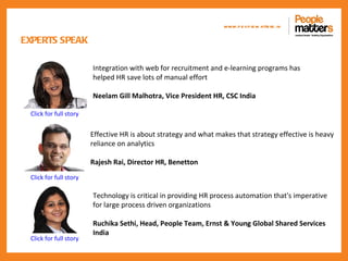 www.p e op le m atte rs .in

EXPERTS SPEAK

                        Integration with web for recruitment and e-learning programs has
                        helped HR save lots of manual effort

                        Neelam Gill Malhotra, Vice President HR, CSC India

 Click for full story


                        Effective HR is about strategy and what makes that strategy effective is heavy
                        reliance on analytics

                        Rajesh Rai, Director HR, Benetton
 Click for full story

                        Technology is critical in providing HR process automation that's imperative
                        for large process driven organizations

                        Ruchika Sethi, Head, People Team, Ernst & Young Global Shared Services
                        India
 Click for full story
 