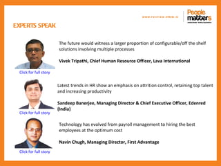 www.p e op le m atte rs .in

EXPERTS SPEAK

                        The future would witness a larger proportion of configurable/off the shelf
                        solutions involving multiple processes

                        Vivek Tripathi, Chief Human Resource Officer, Lava International

 Click for full story


                        Latest trends in HR show an emphasis on attrition control, retaining top talent
                        and increasing productivity

                        Sandeep Banerjee, Managing Director & Chief Executive Officer, Edenred
                        (India)
 Click for full story

                        Technology has evolved from payroll management to hiring the best
                        employees at the optimum cost

                        Navin Chugh, Managing Director, First Advantage
 Click for full story
 