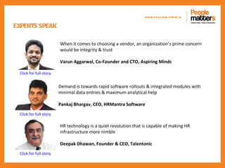 www.p e op le m atte rs .in

EXPERTS SPEAK

                        When it comes to choosing a vendor, an organization’s prime concern
                        would be integrity & trust

                        Varun Aggarwal, Co-Founder and CTO, Aspiring Minds

 Click for full story


                        Demand is towards rapid software rollouts & integrated modules with
                        minimal data entries & maximum analytical help

                        Pankaj Bhargav, CEO, HRMantra Software
 Click for full story

                        HR technology is a quiet revolution that is capable of making HR
                        infrastructure more nimble

                        Deepak Dhawan, Founder & CEO, Talentonic
 Click for full story
 