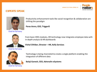 www.p e op le m atte rs .in

EXPERTS SPEAK

                        Productivity enhancement tools like social recognition & collaboration are
                        shifting the paradigm

                        Paras Arora, CEO, TriggerO

 Click for full story


                        From basic HRIS modules, HR technology now integrates employee data with
                        in-depth analysis & HR dashboards

                        Vishal Chhiber, Director – HR, Kelly Services
 Click for full story

                        Technology is being channeled to create a single platform enabling the
                        integration of different data

                        Balaji Ganesh, CEO, Adrenalin eSystems
 Click for full story
 