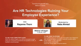 Are HR Technologies Ruining Your
Employee Experience?
Rayanne Thorn Naba Ahmed
With: Moderated by:
TO USE YOUR COMPUTER'S AUDIO:
When the webinar begins, you will be connected to audio
using your computer's microphone and speakers (VoIP). A
headset is recommended.
Webinar will begin:
11:00 am, PST
TO USE YOUR TELEPHONE:
If you prefer to use your phone, you must select "Use Telephone"
after joining the webinar and call in using the numbers below.
United States: +1 (631) 992-3221
Access Code: 919-574-629
Audio PIN: Shown after joining the webinar
--OR--
 