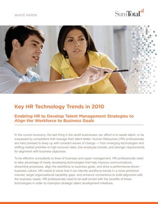 WHITE PAPER




Key HR Technology Trends in 2010
Enabling HR to Develop Talent Management Strategies to
Align the Workforce to Business Goals


In the current economy, the last thing in the world businesses can afford is to waste talent, or be
surpassed by competitors that manage their talent better. Human Resources (HR) professionals
are hard pressed to keep up with constant waves of change — from emerging technologies and
shifting market priorities to high turnover rates, low employee morale, and stronger requirements
for alignment with business objectives.

To be effective consultants to lines of business and upper management, HR professionals need
to take advantage of newly developing technologies that help improve communications,
streamline processes, align the workforce to business goals, and drive a performance-driven
business culture. HR needs to show that it can identify workforce trends in a more predictive
manner, target organizational capability gaps, and enhance connections to build alignment with
the business needs. HR professionals need to be well armed with the benefits of these
technologies in order to champion strategic talent development initiatives.
 